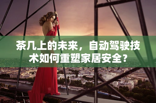 茶几上的未来，自动驾驶技术如何重塑家居安全？