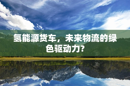 氢能源货车，未来物流的绿色驱动力？