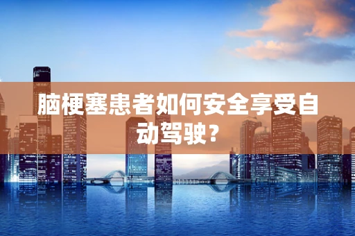 脑梗塞患者如何安全享受自动驾驶？