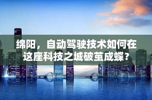 绵阳，自动驾驶技术如何在这座科技之城破茧成蝶？