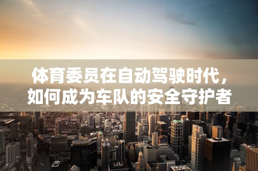 体育委员在自动驾驶时代，如何成为车队的安全守护者？