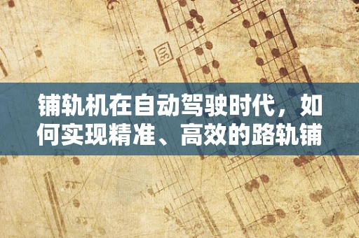 铺轨机在自动驾驶时代，如何实现精准、高效的路轨铺设？