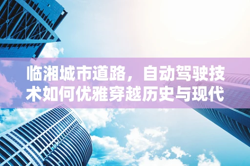 临湘城市道路，自动驾驶技术如何优雅穿越历史与现代的交汇？