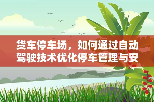 货车停车场，如何通过自动驾驶技术优化停车管理与安全？