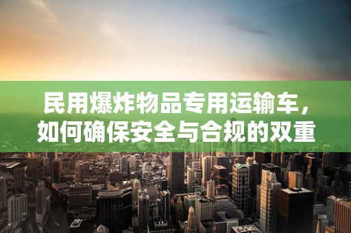 民用爆炸物品专用运输车，如何确保安全与合规的双重保障？