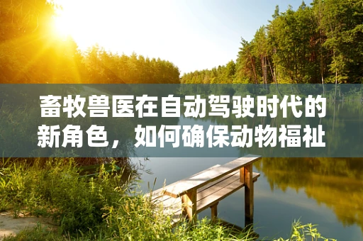 畜牧兽医在自动驾驶时代的新角色，如何确保动物福祉与安全？