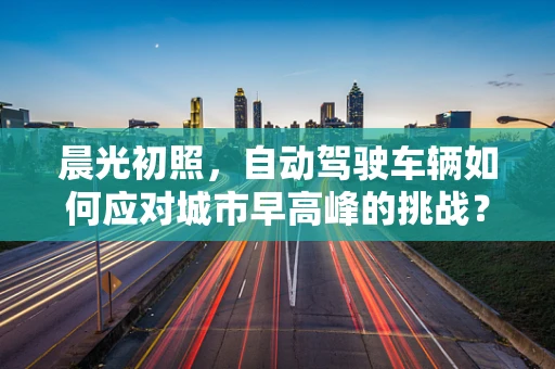 晨光初照，自动驾驶车辆如何应对城市早高峰的挑战？