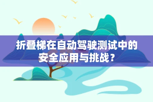 折叠梯在自动驾驶测试中的安全应用与挑战？