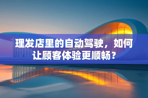 理发店里的自动驾驶，如何让顾客体验更顺畅？