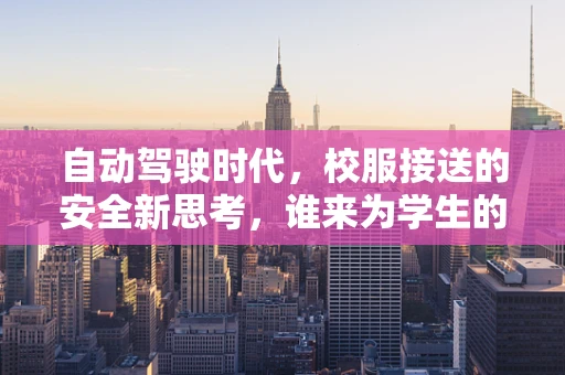 自动驾驶时代，校服接送的安全新思考，谁来为学生的‘最后一公里’保驾护航？
