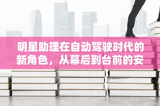 明星助理在自动驾驶时代的新角色，从幕后到台前的安全守护者