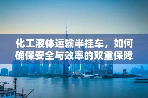 化工液体运输半挂车，如何确保安全与效率的双重保障？