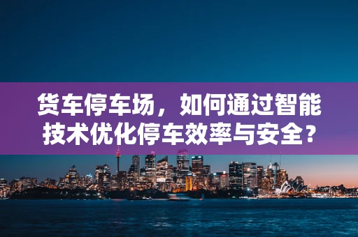 货车停车场，如何通过智能技术优化停车效率与安全？