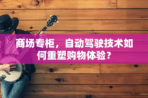 商场专柜，自动驾驶技术如何重塑购物体验？