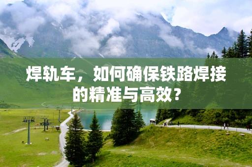 焊轨车，如何确保铁路焊接的精准与高效？