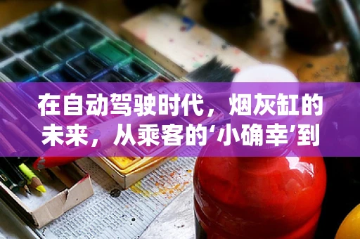 在自动驾驶时代，烟灰缸的未来，从乘客的‘小确幸’到智能系统的‘大智慧’？