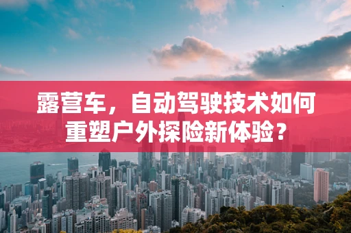 露营车，自动驾驶技术如何重塑户外探险新体验？