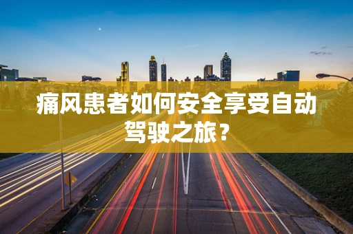 痛风患者如何安全享受自动驾驶之旅？