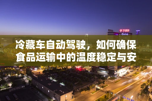 冷藏车自动驾驶，如何确保食品运输中的温度稳定与安全？