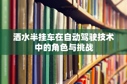 洒水半挂车在自动驾驶技术中的角色与挑战