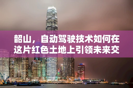 韶山，自动驾驶技术如何在这片红色土地上引领未来交通？