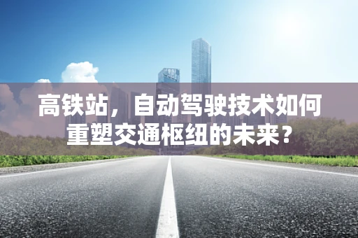 高铁站，自动驾驶技术如何重塑交通枢纽的未来？