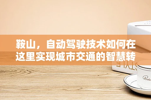 鞍山，自动驾驶技术如何在这里实现城市交通的智慧转型？