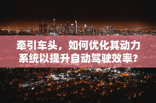 牵引车头，如何优化其动力系统以提升自动驾驶效率？