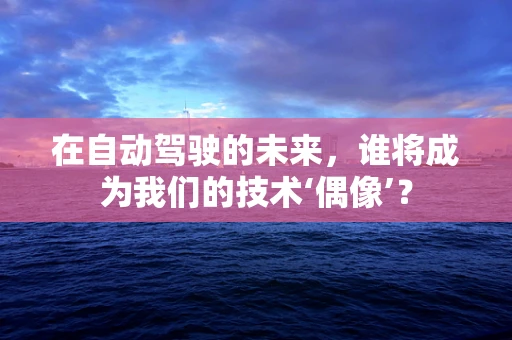 在自动驾驶的未来，谁将成为我们的技术‘偶像’？