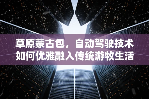 草原蒙古包，自动驾驶技术如何优雅融入传统游牧生活？