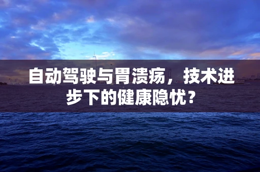 自动驾驶与胃溃疡，技术进步下的健康隐忧？