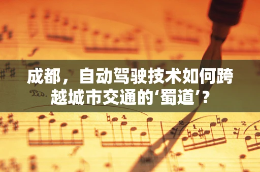 成都，自动驾驶技术如何跨越城市交通的‘蜀道’？