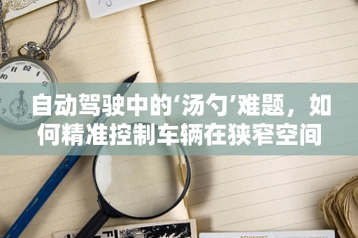 自动驾驶中的‘汤勺’难题，如何精准控制车辆在狭窄空间内的转向？