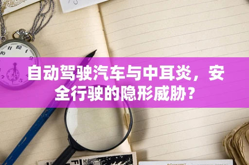 自动驾驶汽车与中耳炎，安全行驶的隐形威胁？