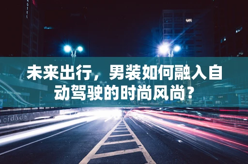 未来出行，男装如何融入自动驾驶的时尚风尚？