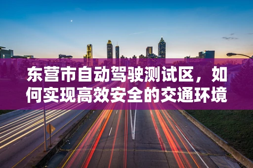 东营市自动驾驶测试区，如何实现高效安全的交通环境？