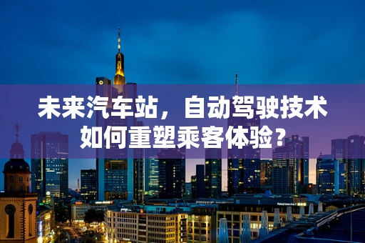 未来汽车站，自动驾驶技术如何重塑乘客体验？