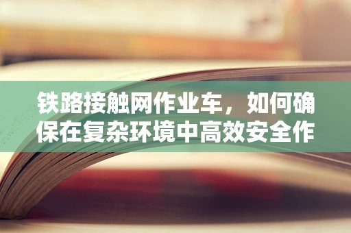 铁路接触网作业车，如何确保在复杂环境中高效安全作业？
