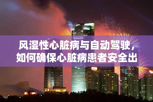 风湿性心脏病与自动驾驶，如何确保心脏病患者安全出行？