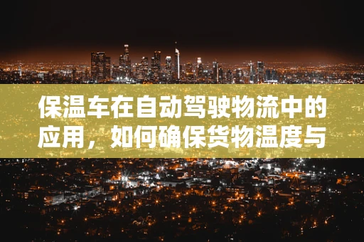 保温车在自动驾驶物流中的应用，如何确保货物温度与安全行驶的双重保障？