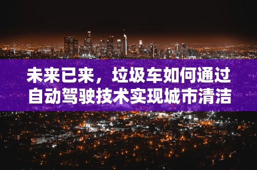 未来已来，垃圾车如何通过自动驾驶技术实现城市清洁的智能化升级？