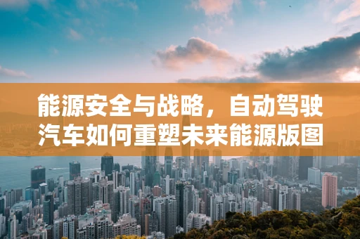 能源安全与战略，自动驾驶汽车如何重塑未来能源版图？