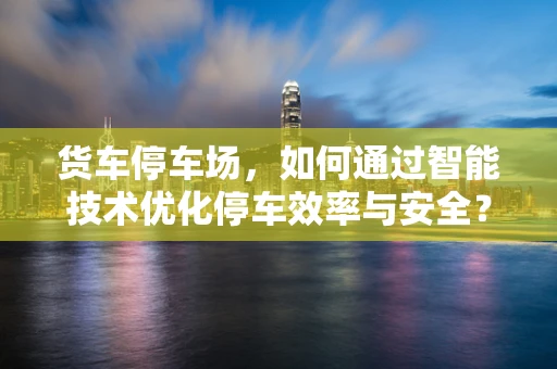 货车停车场，如何通过智能技术优化停车效率与安全？