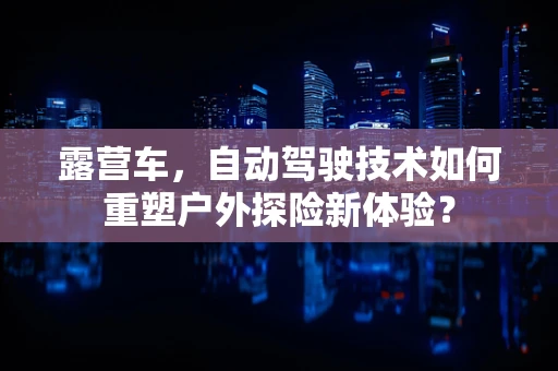 露营车，自动驾驶技术如何重塑户外探险新体验？