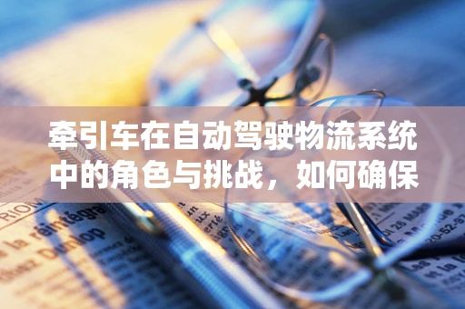 牵引车在自动驾驶物流系统中的角色与挑战，如何确保安全与效率的双重提升？