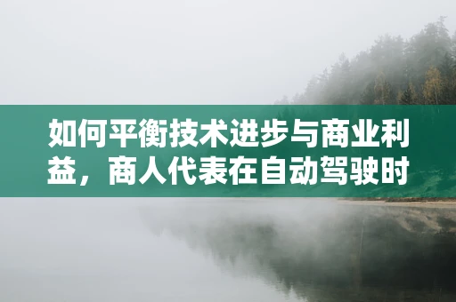 如何平衡技术进步与商业利益，商人代表在自动驾驶时代的角色与挑战？