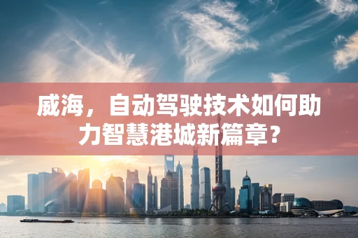 威海，自动驾驶技术如何助力智慧港城新篇章？