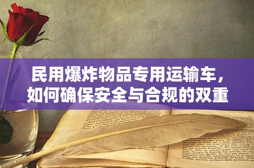 民用爆炸物品专用运输车，如何确保安全与合规的双重保障？