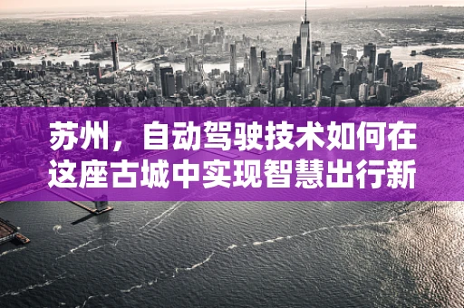 苏州，自动驾驶技术如何在这座古城中实现智慧出行新篇章？