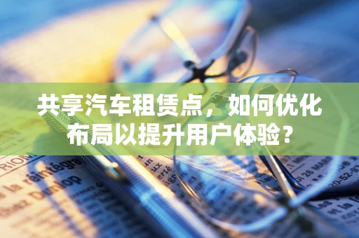 共享汽车租赁点，如何优化布局以提升用户体验？